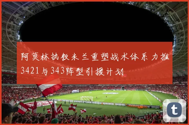 阿莫林执教米兰重塑战术体系力推3421与343阵型引援计划