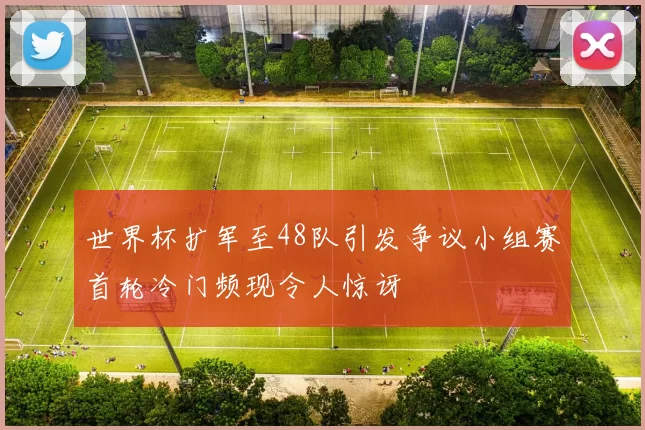 世界杯扩军至48队引发争议小组赛首轮冷门频现令人惊讶