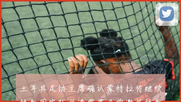 土耳其足协主席确认蒙特拉将继续执教国家队并透露罗马曾邀其执教