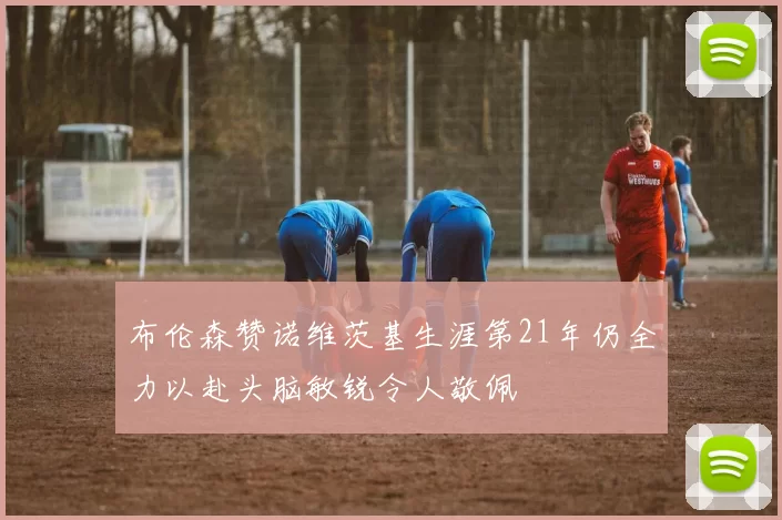 布伦森赞诺维茨基生涯第21年仍全力以赴头脑敏锐令人敬佩