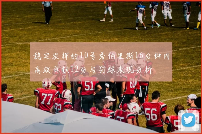 稳定发挥的10号秀伯里斯16分钟内高效贡献12分与罚球表现分析