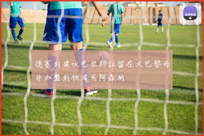 德塞利建议巴尔科拉留在大巴黎而非加盟利物浦或阿森纳