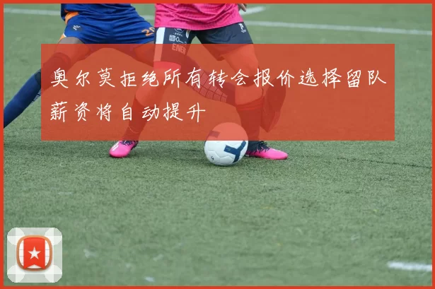 奥尔莫拒绝所有转会报价选择留队薪资将自动提升
