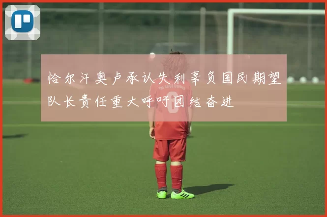 恰尔汗奥卢承认失利辜负国民期望队长责任重大呼吁团结奋进
