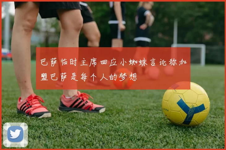 巴萨临时主席回应小蜘蛛言论称加盟巴萨是每个人的梦想
