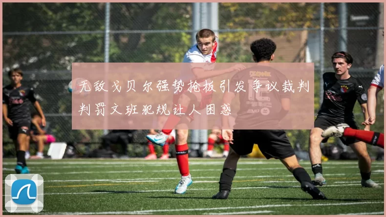 无敌戈贝尔强势抢板引发争议裁判判罚文班犯规让人困惑