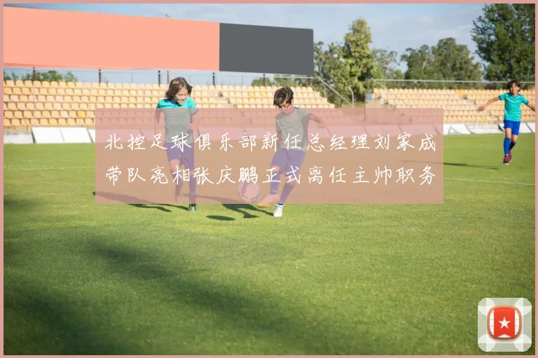 北控足球俱乐部新任总经理刘家成带队亮相张庆鹏正式离任主帅职务