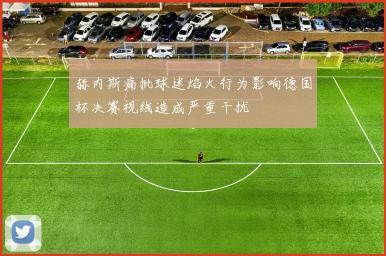 赫内斯痛批球迷焰火行为影响德国杯决赛视线造成严重干扰