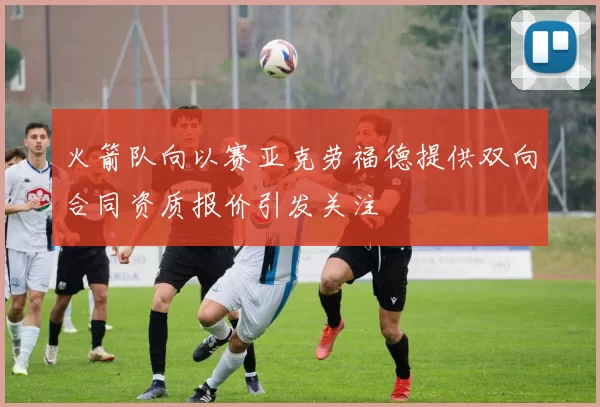 火箭队向以赛亚克劳福德提供双向合同资质报价引发关注