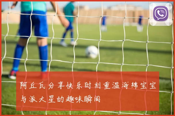 阿丘瓦分享快乐时刻重温海绵宝宝与派大星的趣味瞬间