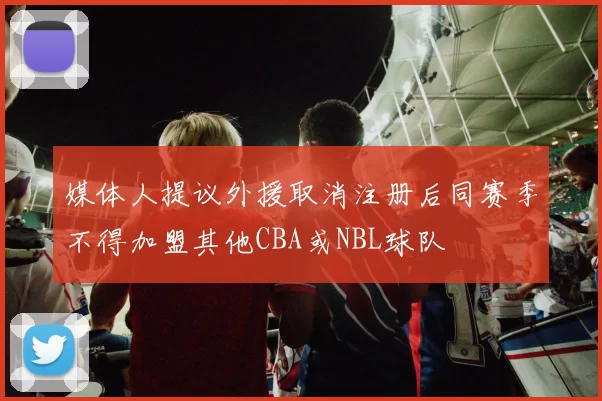 媒体人提议外援取消注册后同赛季不得加盟其他CBA或NBL球队