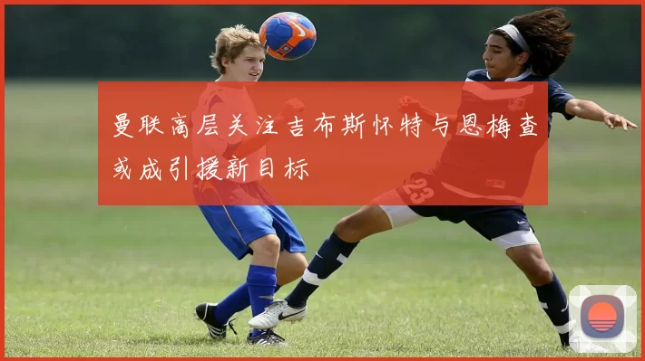 曼联高层关注吉布斯怀特与恩梅查或成引援新目标