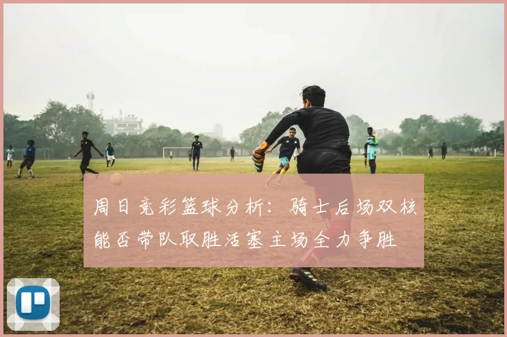 周日竞彩篮球分析：骑士后场双核能否带队取胜活塞主场全力争胜