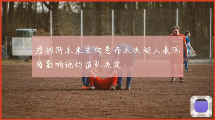 詹姆斯未来去向悬而未决湖人表现将影响他的留队决定