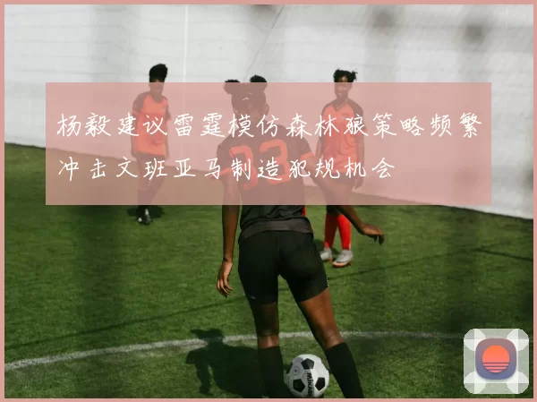 杨毅建议雷霆模仿森林狼策略频繁冲击文班亚马制造犯规机会