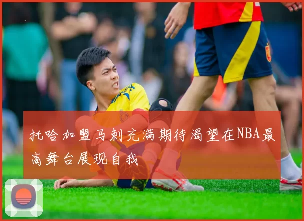 托哈加盟马刺充满期待渴望在NBA最高舞台展现自我
