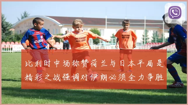 比利时中场称赞荷兰与日本平局是精彩之战强调对伊朗必须全力争胜