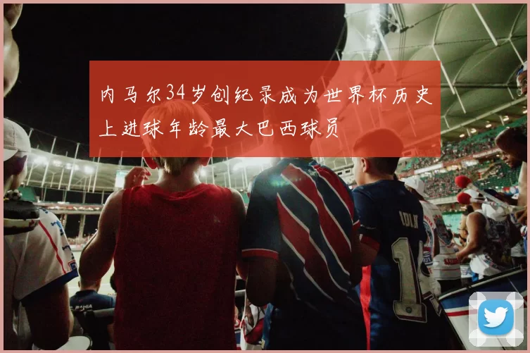 内马尔34岁创纪录成为世界杯历史上进球年龄最大巴西球员