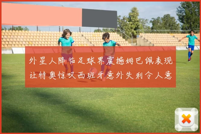 外星人降临足球界震撼姆巴佩表现让特奥惊叹西班牙意外失利令人意外