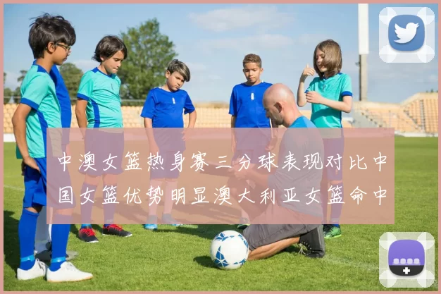 中澳女篮热身赛三分球表现对比中国女篮优势明显澳大利亚女篮命中率低下