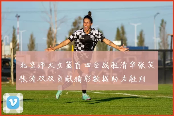 北京师大女篮首回合战胜清华张笑张涛双双贡献精彩数据助力胜利