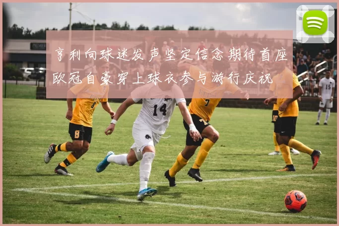 亨利向球迷发声坚定信念期待首座欧冠自豪穿上球衣参与游行庆祝