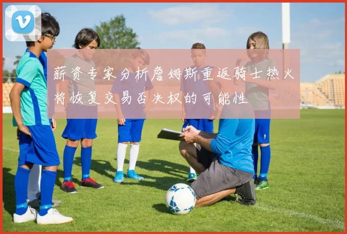 薪资专家分析詹姆斯重返骑士热火将恢复交易否决权的可能性