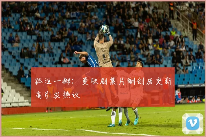 孤注一掷：曼联剧集片酬创历史新高引发热议