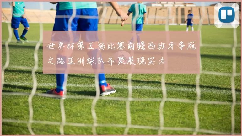 世界杯第五场比赛前瞻西班牙争冠之路亚洲球队齐聚展现实力